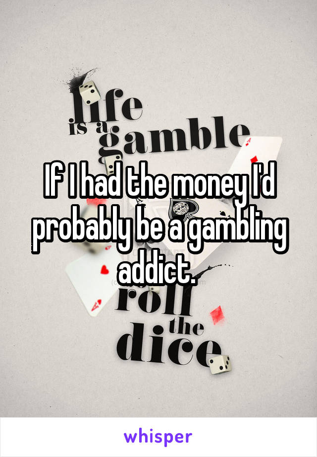 If I had the money I'd probably be a gambling addict. 