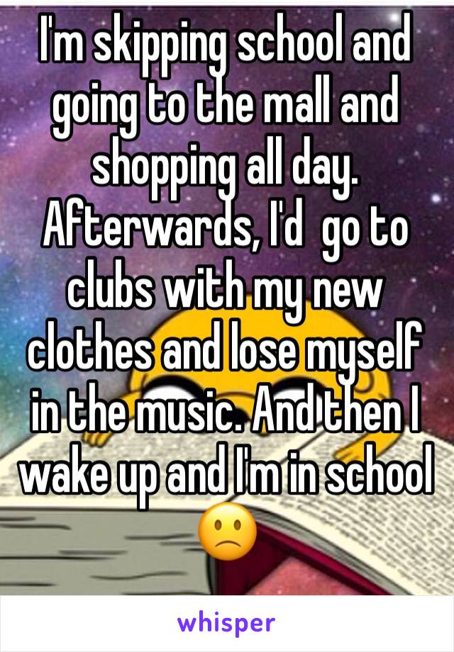 I'm skipping school and going to the mall and shopping all day. Afterwards, I'd  go to clubs with my new clothes and lose myself in the music. And then I wake up and I'm in school 🙁