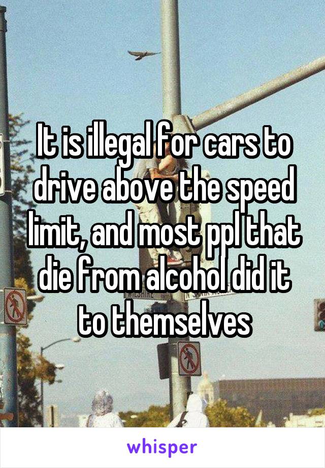 It is illegal for cars to drive above the speed limit, and most ppl that die from alcohol did it to themselves