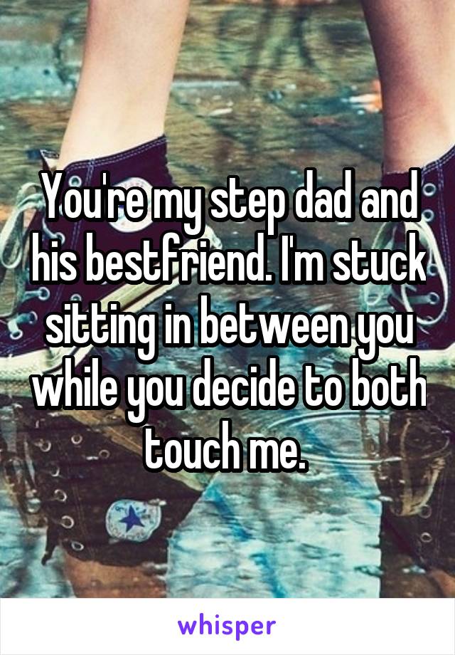 You're my step dad and his bestfriend. I'm stuck sitting in between you while you decide to both touch me. 