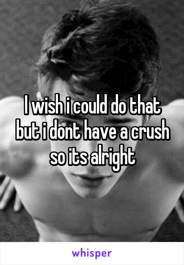 I wish i could do that but i dont have a crush so its alright