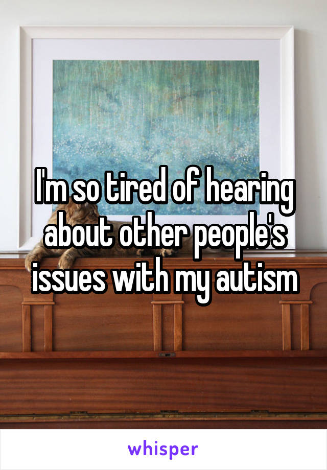 I'm so tired of hearing about other people's issues with my autism