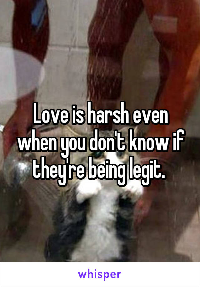 Love is harsh even when you don't know if they're being legit. 