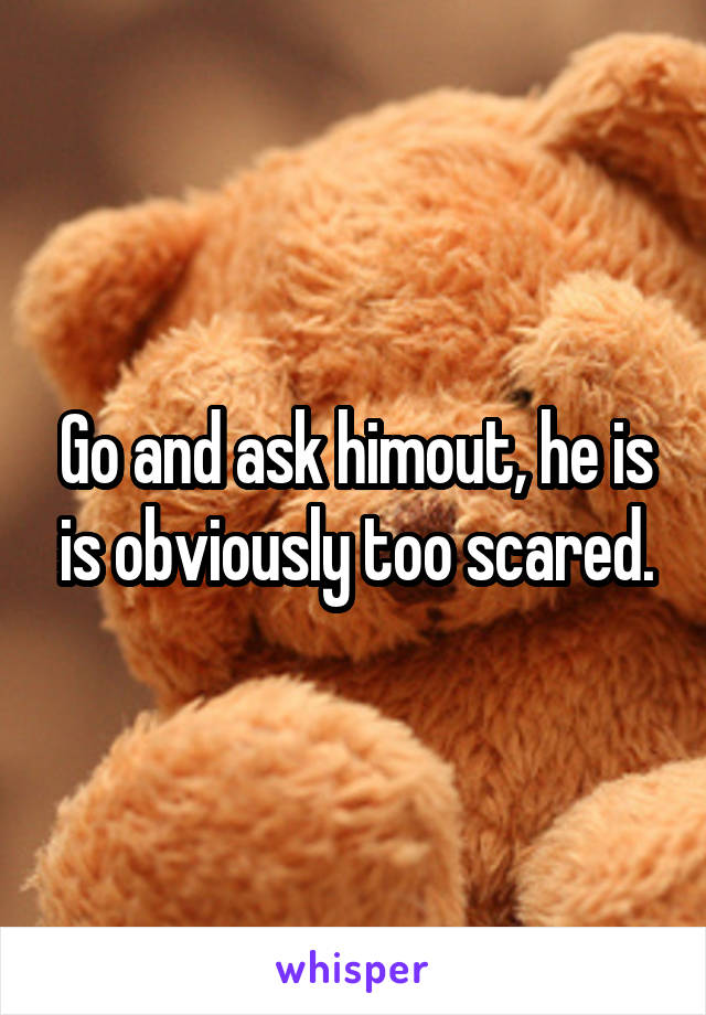 Go and ask himout, he is is obviously too scared.