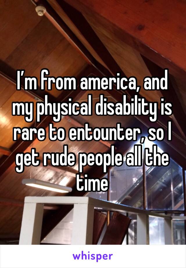 I’m from america, and my physical disability is rare to entounter, so I get rude people all the time 