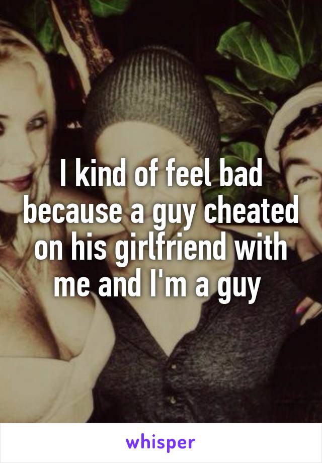 I kind of feel bad because a guy cheated on his girlfriend with me and I'm a guy 