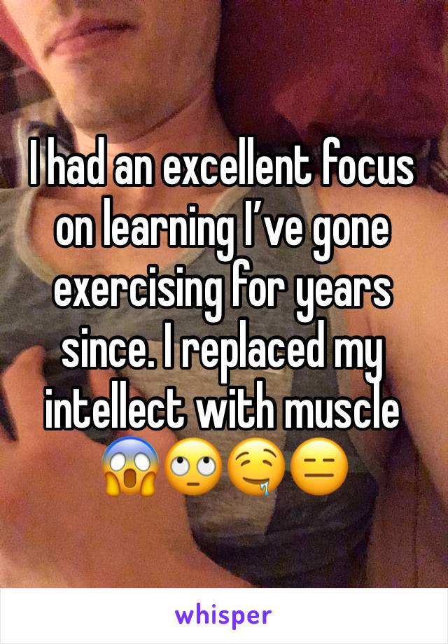 I had an excellent focus on learning I’ve gone exercising for years since. I replaced my intellect with muscle
😱🙄🤤😑