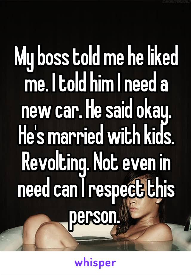 My boss told me he liked me. I told him I need a new car. He said okay. He's married with kids. Revolting. Not even in need can I respect this person. 