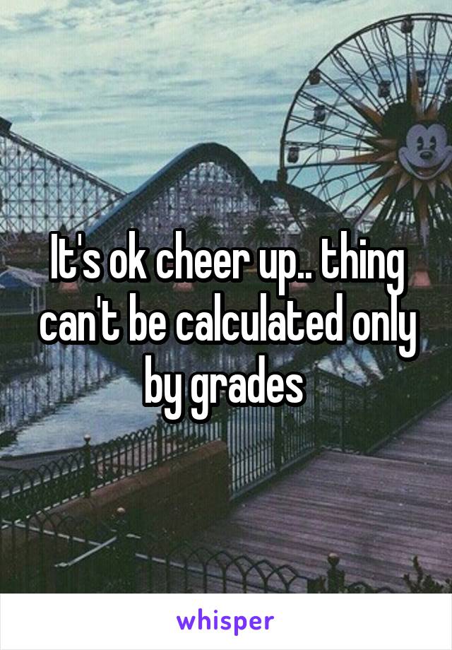 It's ok cheer up.. thing can't be calculated only by grades 