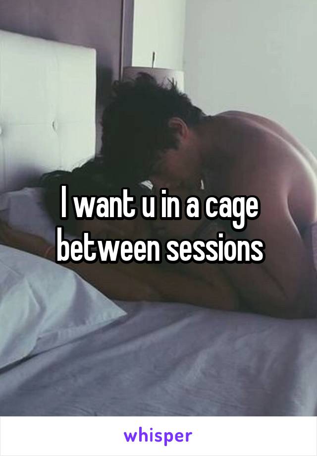 I want u in a cage between sessions