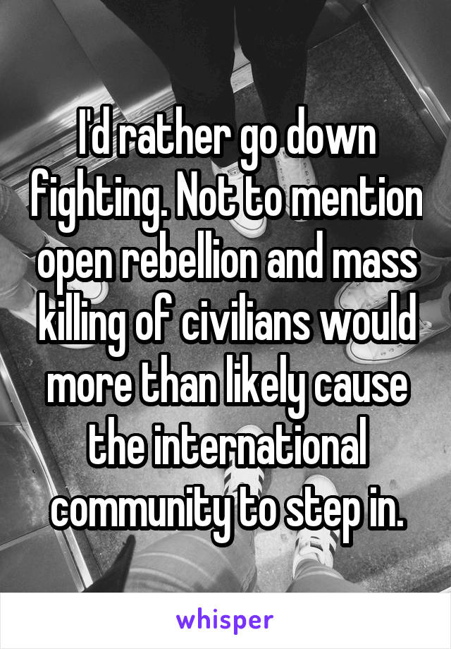 I'd rather go down fighting. Not to mention open rebellion and mass killing of civilians would more than likely cause the international community to step in.
