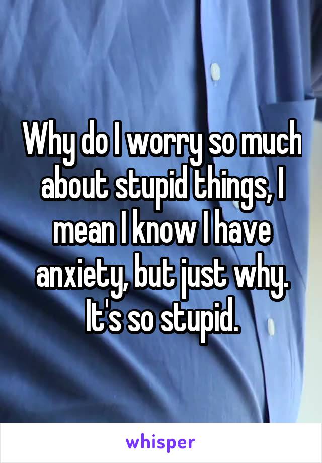 Why do I worry so much about stupid things, I mean I know I have anxiety, but just why. It's so stupid.