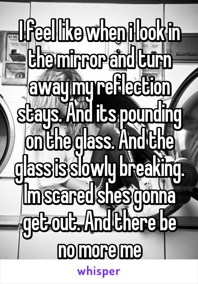 I feel like when i look in the mirror and turn away my reflection stays. And its pounding on the glass. And the glass is slowly breaking. Im scared shes gonna get out. And there be no more me