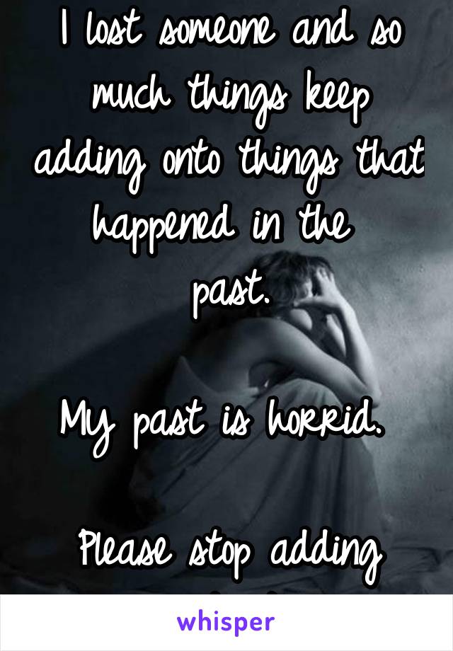 I lost someone and so much things keep adding onto things that happened in the 
past.

My past is horrid. 

Please stop adding onto it.