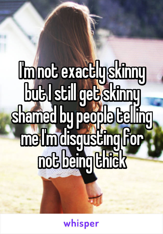 I'm not exactly skinny but I still get skinny shamed by people telling me I'm disgusting for not being thick