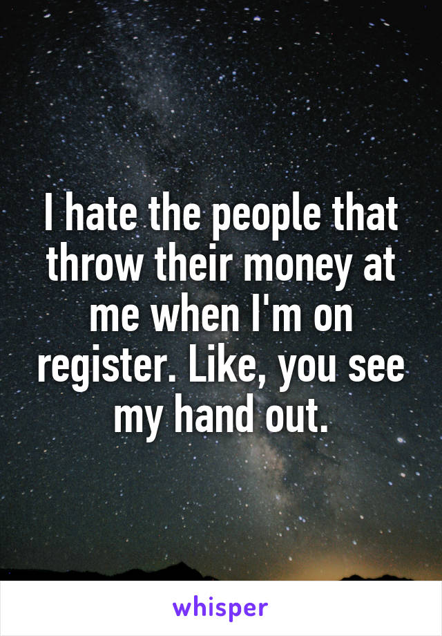 I hate the people that throw their money at me when I'm on register. Like, you see my hand out.