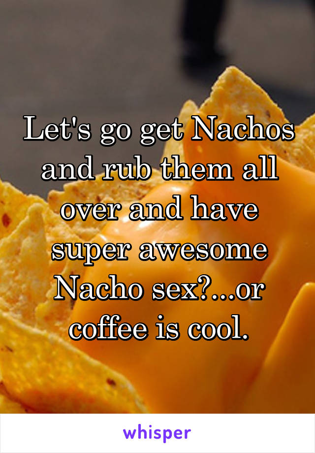 Let's go get Nachos and rub them all over and have super awesome Nacho sex?...or coffee is cool.