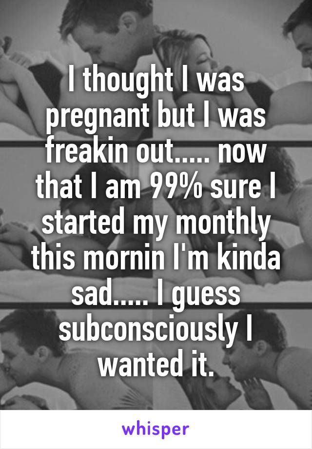 I thought I was pregnant but I was freakin out..... now that I am 99% sure I started my monthly this mornin I'm kinda sad..... I guess subconsciously I wanted it.