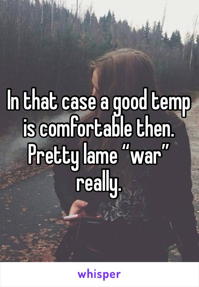 In that case a good temp is comfortable then. Pretty lame “war” really.