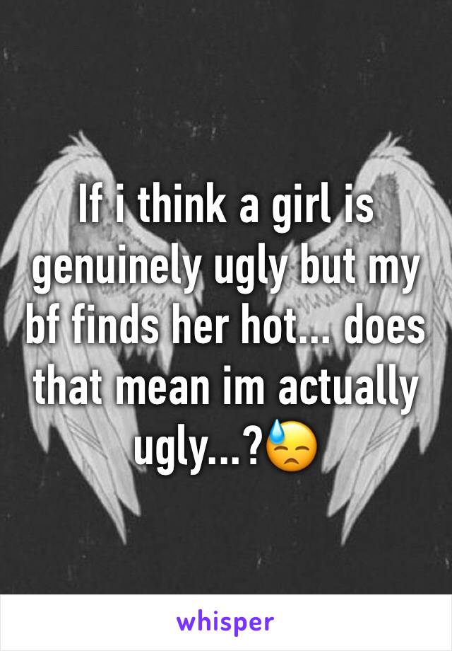 If i think a girl is genuinely ugly but my bf finds her hot... does that mean im actually ugly...?😓