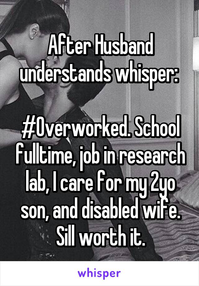 After Husband understands whisper: 

#Overworked. School fulltime, job in research lab, I care for my 2yo son, and disabled wife. Sill worth it.