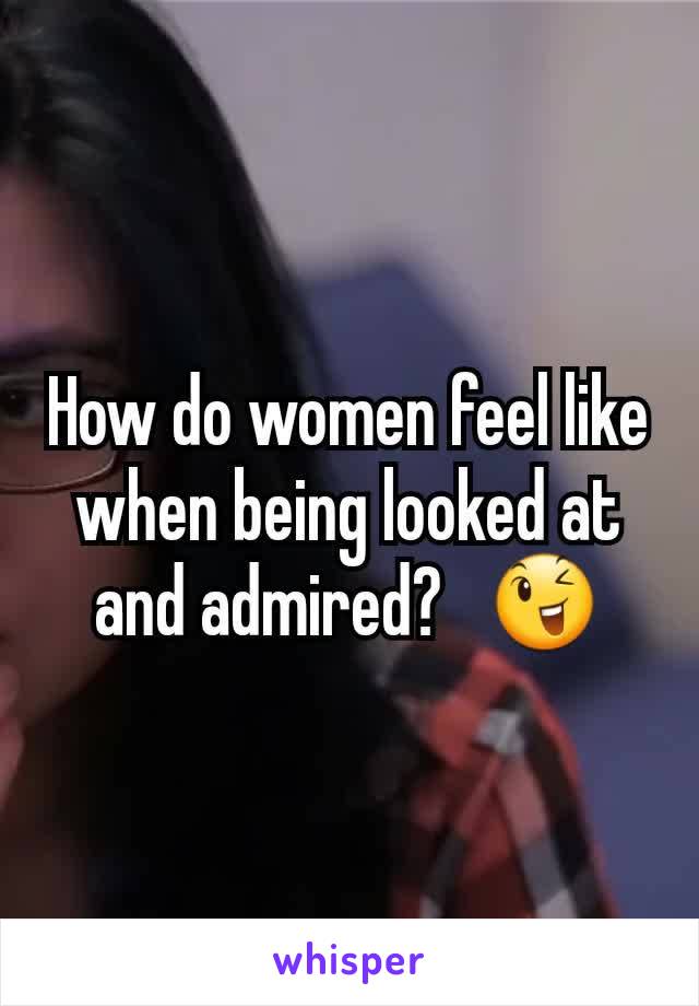 How do women feel like when being looked at and admired?   😉
