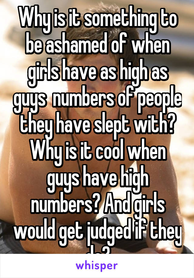 Why is it something to be ashamed of when girls have as high as guys  numbers of people they have slept with? Why is it cool when guys have high numbers? And girls would get judged if they do?