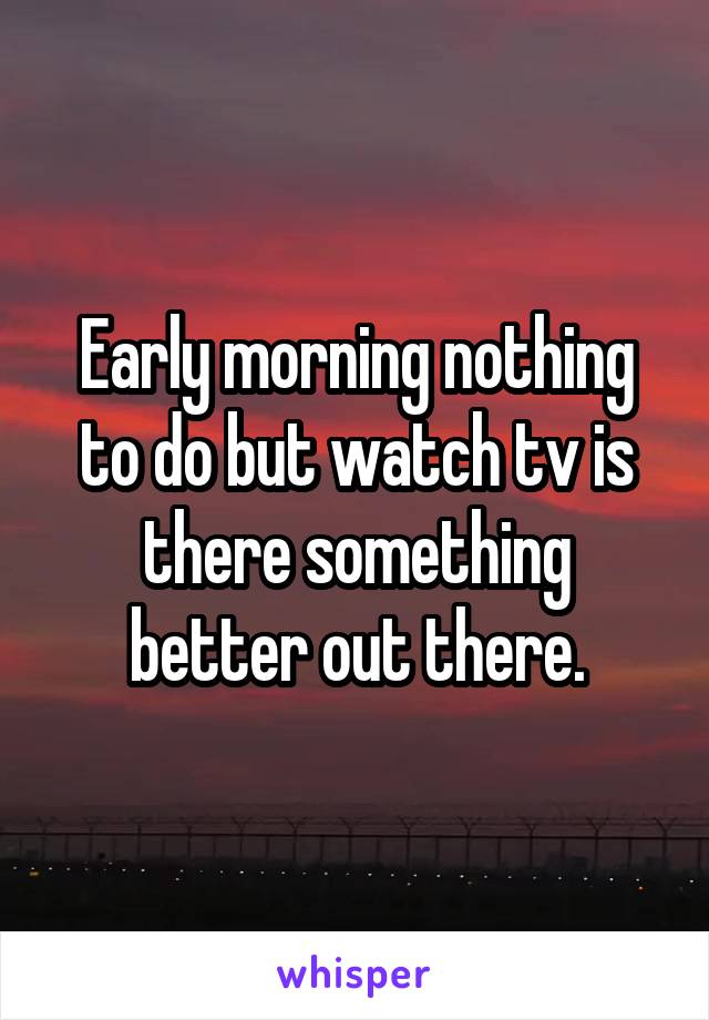 Early morning nothing to do but watch tv is there something better out there.