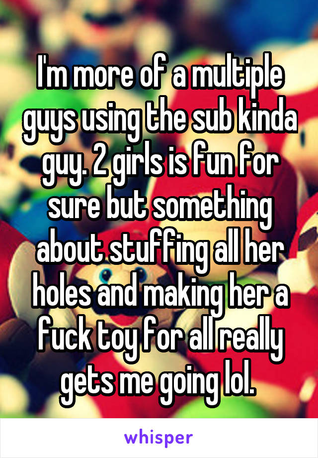 I'm more of a multiple guys using the sub kinda guy. 2 girls is fun for sure but something about stuffing all her holes and making her a fuck toy for all really gets me going lol. 