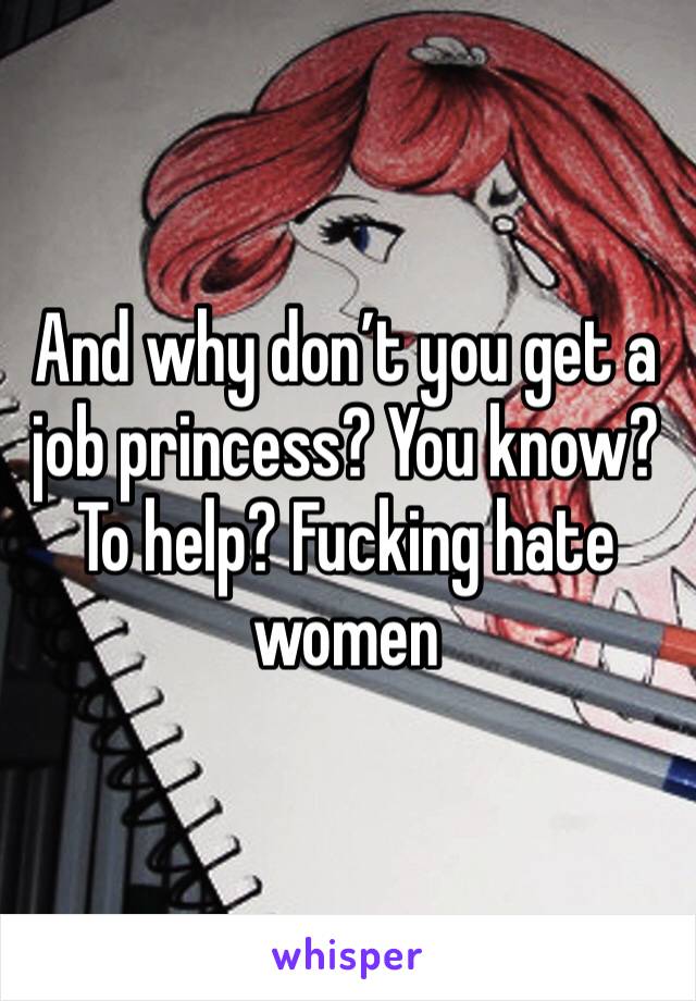 And why don’t you get a job princess? You know? To help? Fucking hate women 