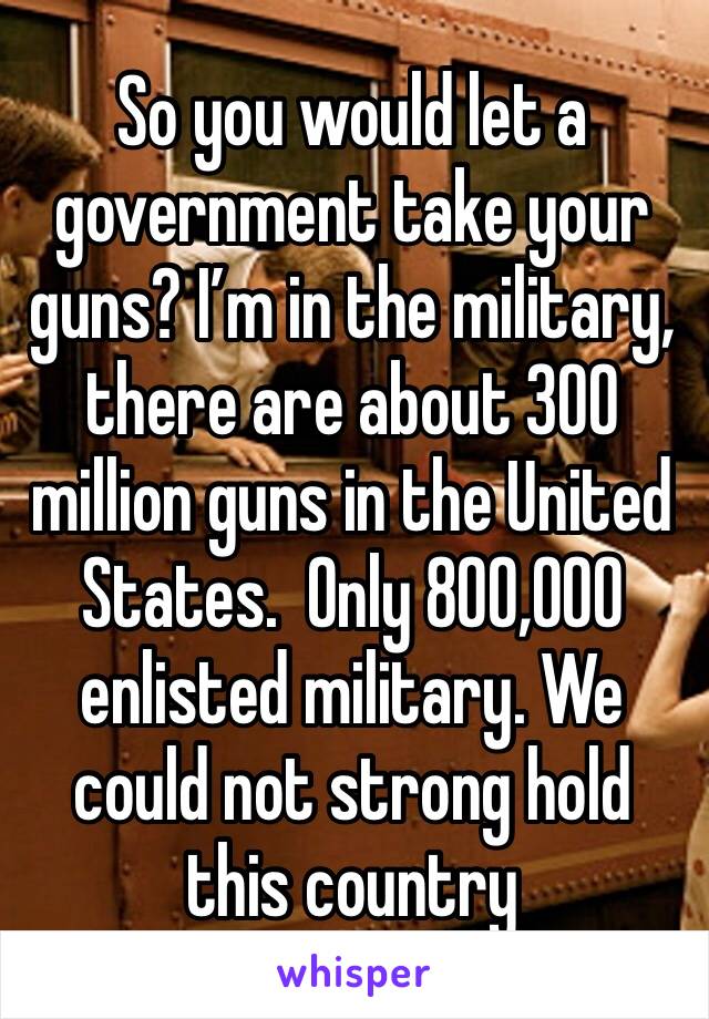 So you would let a government take your guns? I’m in the military, there are about 300 million guns in the United States.  Only 800,000 enlisted military. We could not strong hold this country