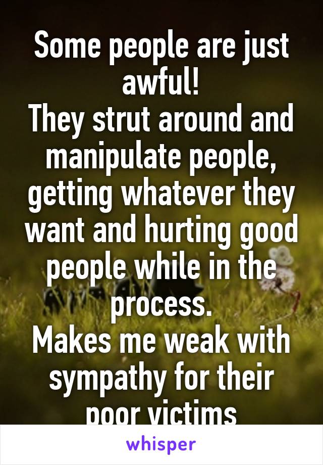 Some people are just awful!
They strut around and manipulate people, getting whatever they want and hurting good people while in the process.
Makes me weak with sympathy for their poor victims