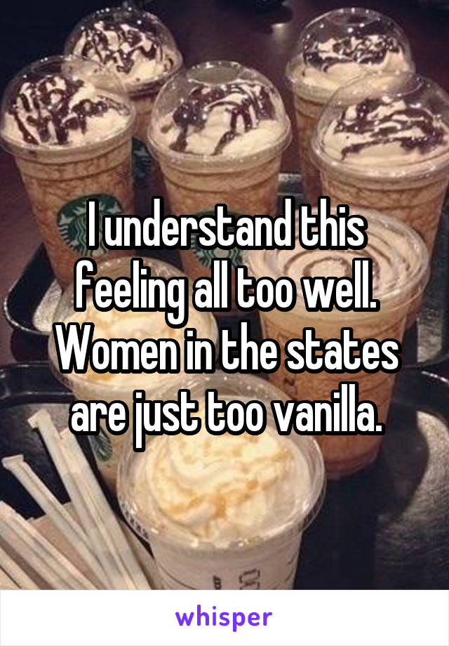 I understand this feeling all too well. Women in the states are just too vanilla.