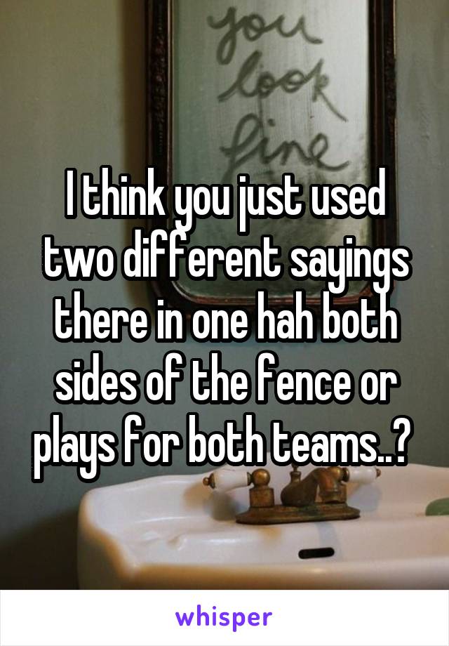 I think you just used two different sayings there in one hah both sides of the fence or plays for both teams..? 