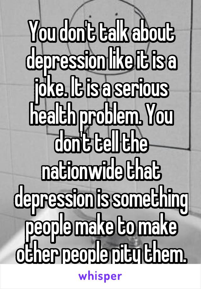 You don't talk about depression like it is a joke. It is a serious health problem. You don't tell the nationwide that depression is something people make to make other people pity them.