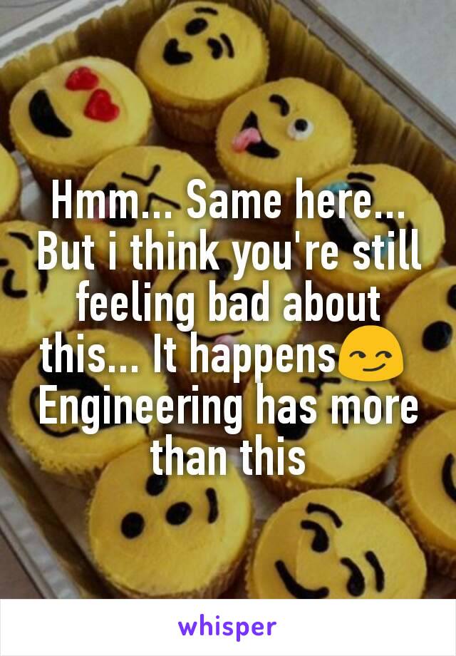 Hmm... Same here...
But i think you're still feeling bad about this... It happens😏 
Engineering has more than this