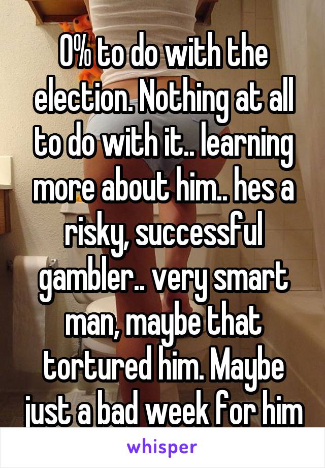 0% to do with the election. Nothing at all to do with it.. learning more about him.. hes a risky, successful gambler.. very smart man, maybe that tortured him. Maybe just a bad week for him