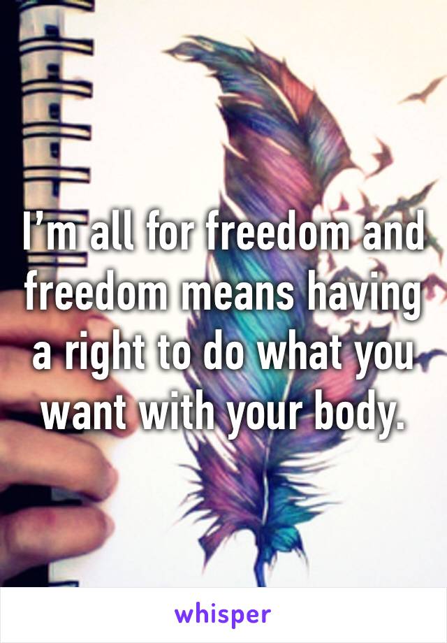 I’m all for freedom and freedom means having a right to do what you want with your body.