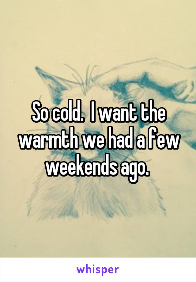 So cold.  I want the warmth we had a few weekends ago. 