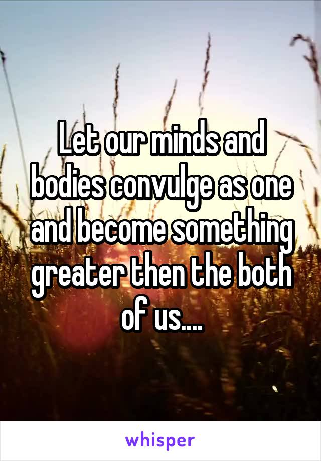 Let our minds and bodies convulge as one and become something greater then the both of us....