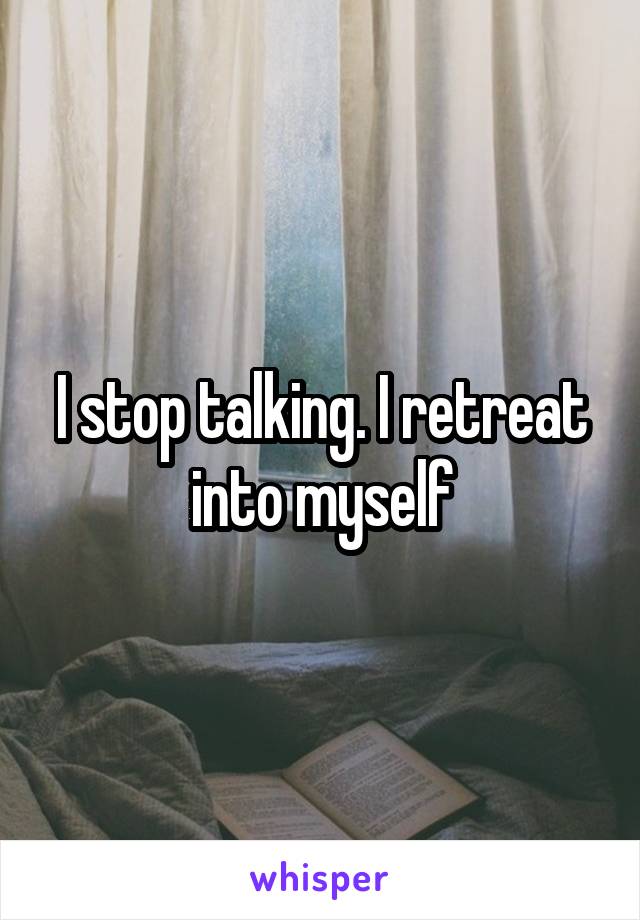 I stop talking. I retreat into myself