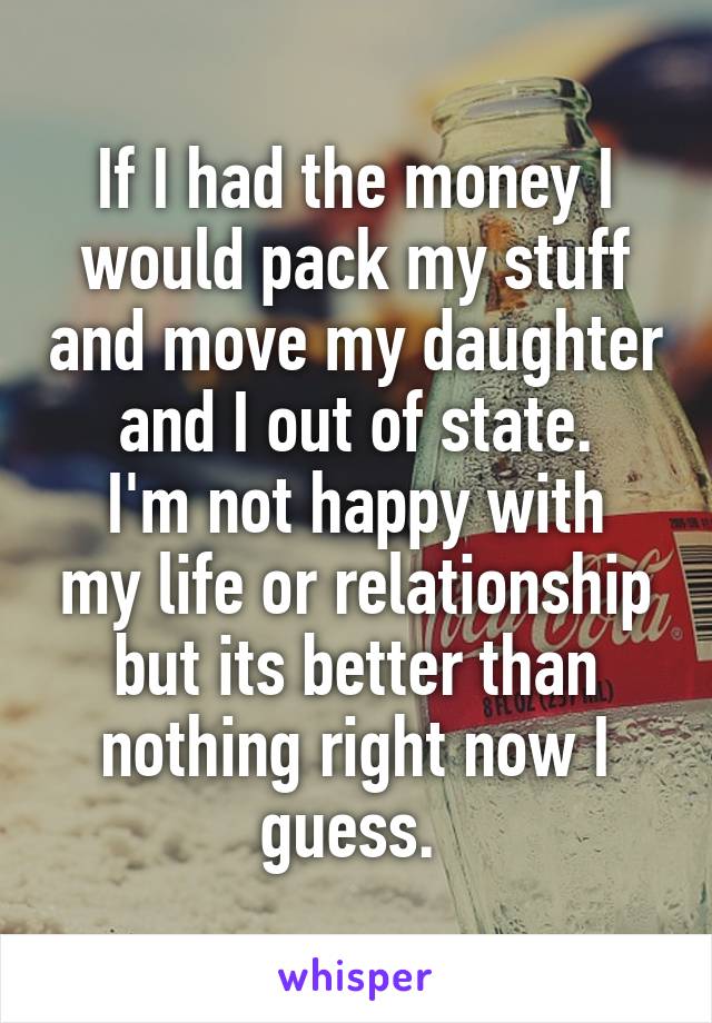 If I had the money I would pack my stuff and move my daughter and I out of state.
I'm not happy with my life or relationship but its better than nothing right now I guess. 