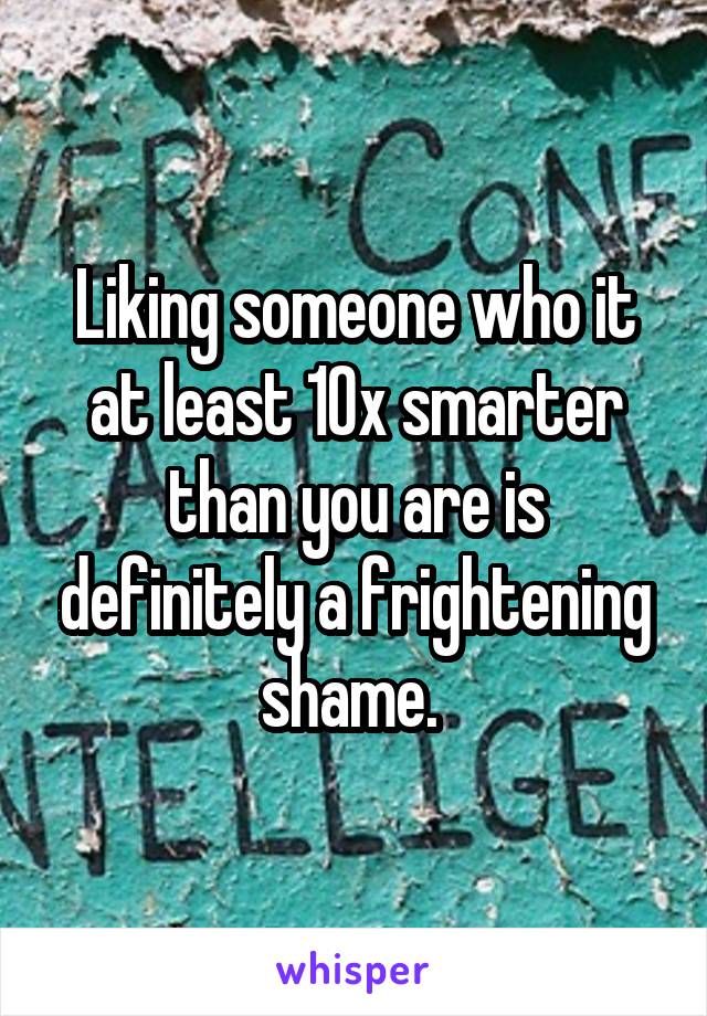 Liking someone who it at least 10x smarter than you are is definitely a frightening shame. 