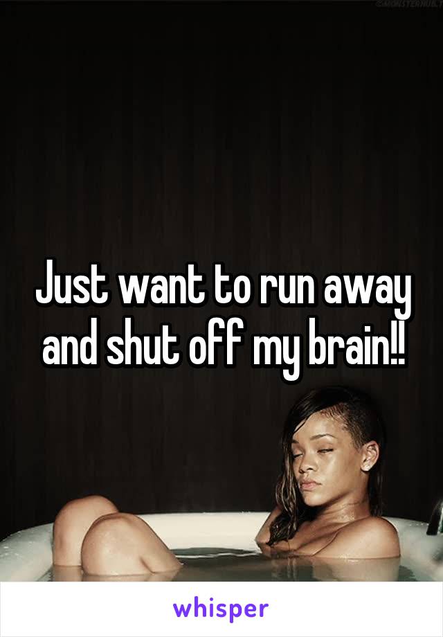 Just want to run away and shut off my brain!!