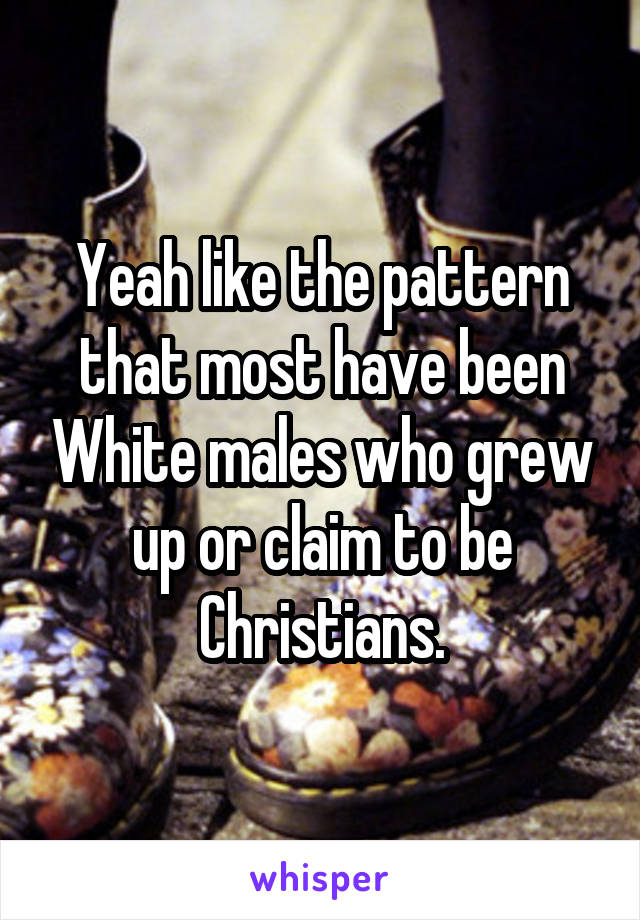 Yeah like the pattern that most have been White males who grew up or claim to be Christians.