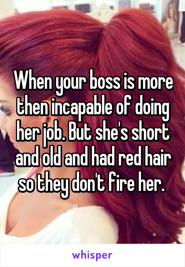 When your boss is more then incapable of doing her job. But she's short and old and had red hair so they don't fire her. 