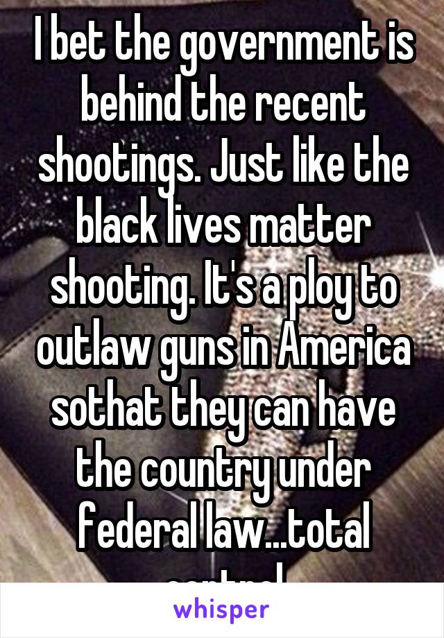 I bet the government is behind the recent shootings. Just like the black lives matter shooting. It's a ploy to outlaw guns in America sothat they can have the country under federal law...total control