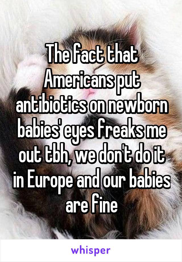 The fact that Americans put antibiotics on newborn babies' eyes freaks me out tbh, we don't do it in Europe and our babies are fine