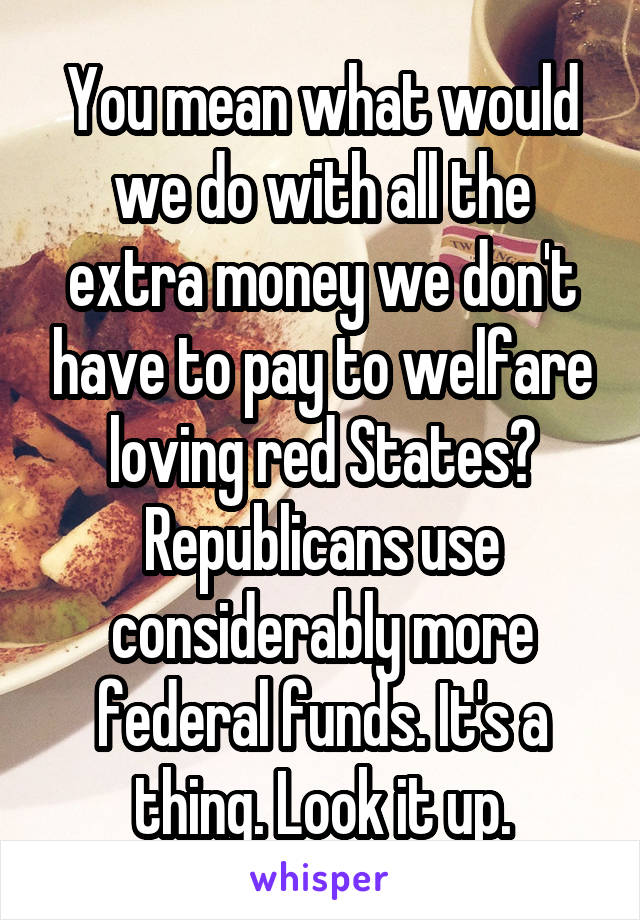 You mean what would we do with all the extra money we don't have to pay to welfare loving red States? Republicans use considerably more federal funds. It's a thing. Look it up.