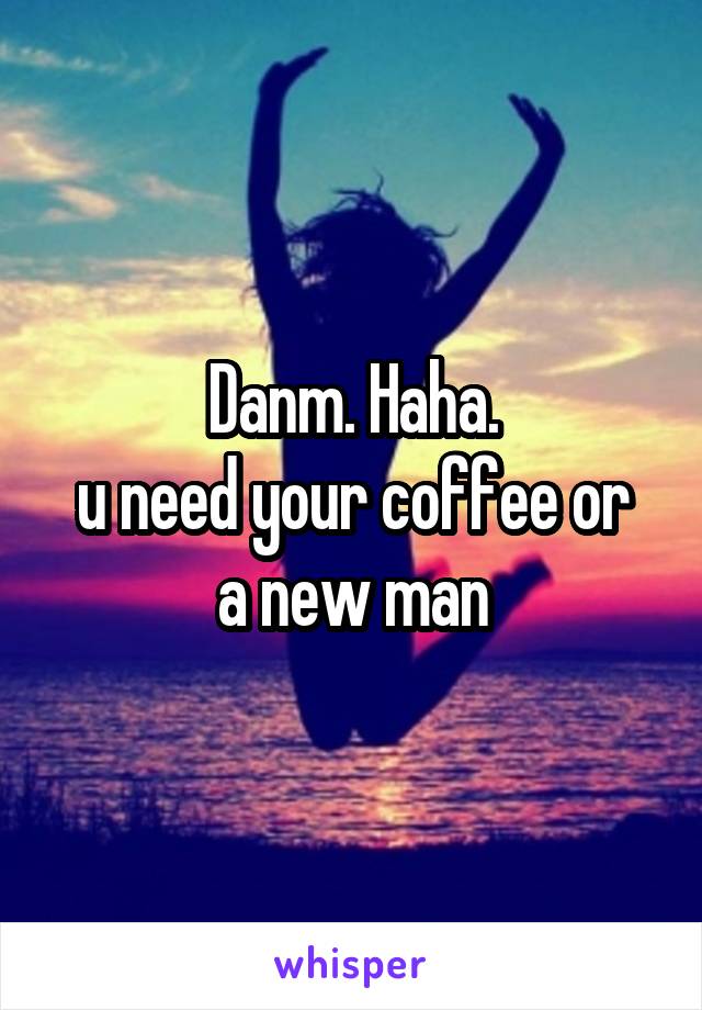 Danm. Haha.
u need your coffee or a new man